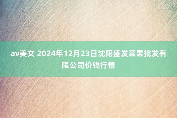 av美女 2024年12月23日沈阳盛发菜果批发有限公司价钱行情