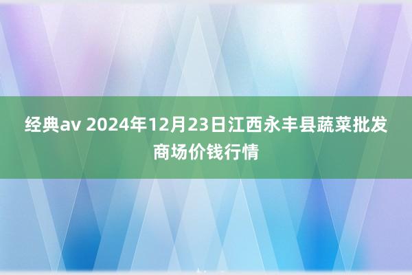 经典av 2024年12月23日江西永丰县蔬菜批发商场价钱行情