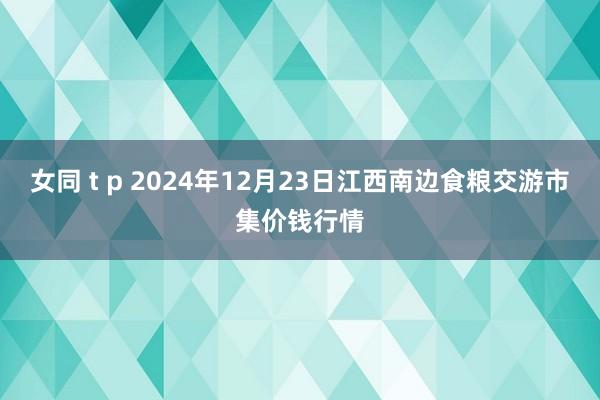 女同 t p 2024年12月23日江西南边食粮交游市集价钱行情