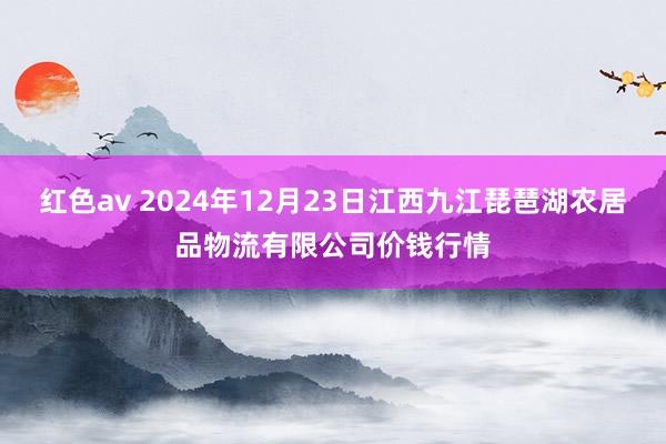 红色av 2024年12月23日江西九江琵琶湖农居品物流有限公司价钱行情