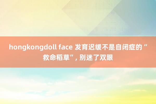 hongkongdoll face 发育迟缓不是自闭症的“救命稻草”, 别迷了双眼