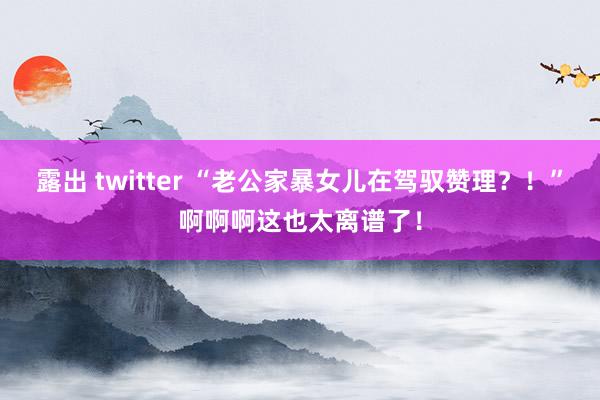 露出 twitter “老公家暴女儿在驾驭赞理？！”啊啊啊这也太离谱了！