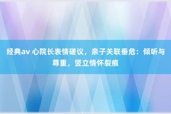 经典av 心院长表情磋议，亲子关联垂危：倾听与尊重，竖立情怀裂痕