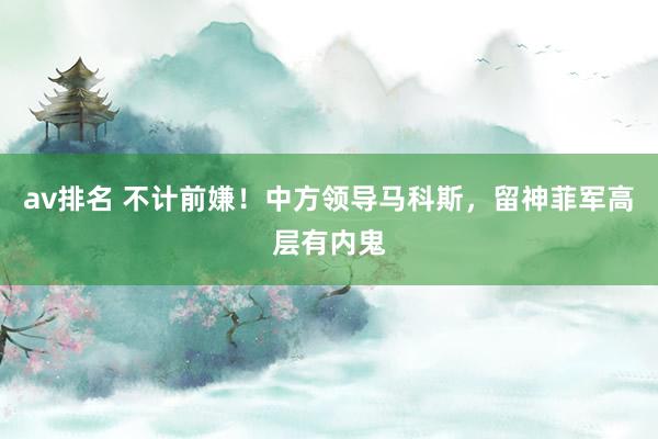 av排名 不计前嫌！中方领导马科斯，留神菲军高层有内鬼