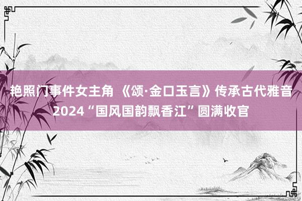 艳照门事件女主角 《颂·金口玉言》传承古代雅音2024“国风国韵飘香江”圆满收官