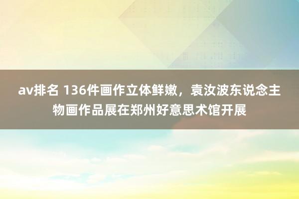 av排名 136件画作立体鲜嫩，袁汝波东说念主物画作品展在郑州好意思术馆开展