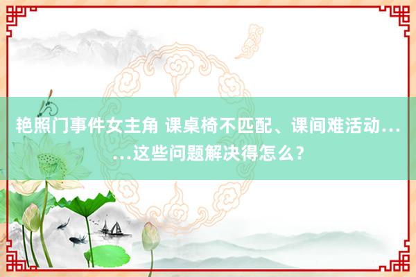 艳照门事件女主角 课桌椅不匹配、课间难活动……这些问题解决得怎么？