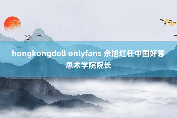 hongkongdoll onlyfans 余旭红任中国好意思术学院院长