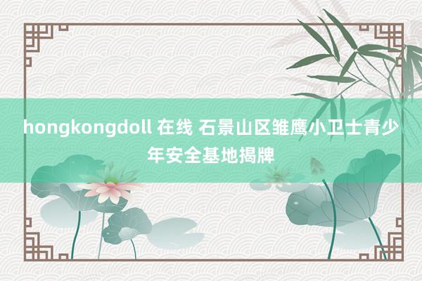 hongkongdoll 在线 石景山区雏鹰小卫士青少年安全基地揭牌