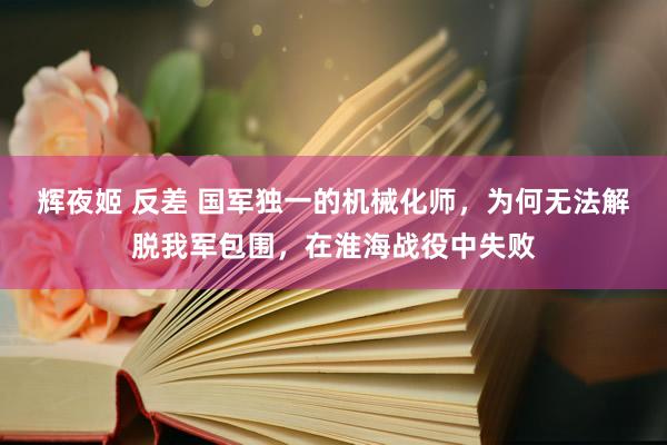 辉夜姬 反差 国军独一的机械化师，为何无法解脱我军包围，在淮海战役中失败