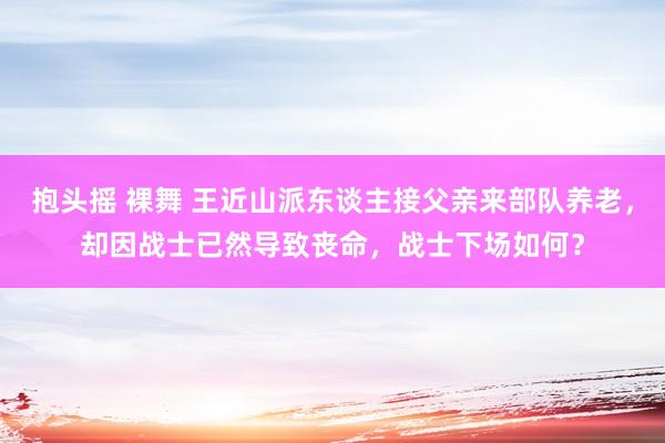 抱头摇 裸舞 王近山派东谈主接父亲来部队养老，却因战士已然导致丧命，战士下场如何？