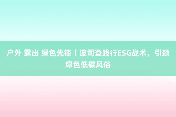 户外 露出 绿色先锋丨波司登践行ESG战术，引颈绿色低碳风俗