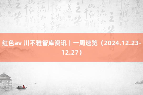 红色av 川不雅智库资讯丨一周速览（2024.12.23-12.27）