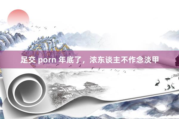 足交 porn 年底了，浓东谈主不作念淡甲