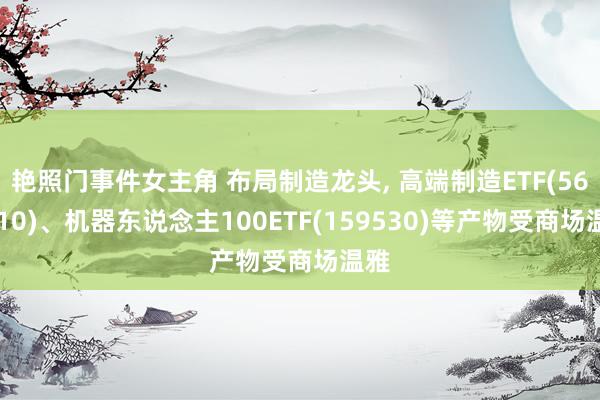 艳照门事件女主角 布局制造龙头, 高端制造ETF(562910)、机器东说念主100ETF(159530)等产物受商场温雅