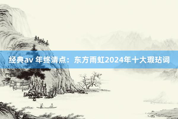 经典av 年终清点：东方雨虹2024年十大瑕玷词