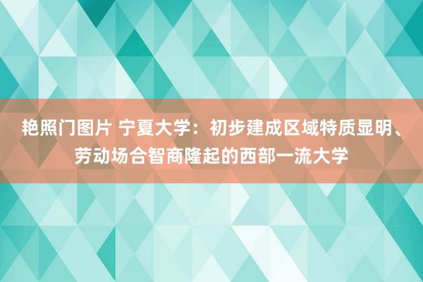 艳照门图片 宁夏大学：初步建成区域特质显明、劳动场合智商隆起的西部一流大学