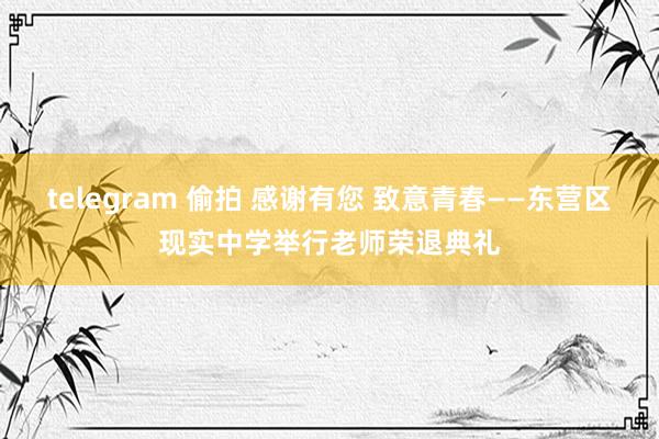 telegram 偷拍 感谢有您 致意青春——东营区现实中学举行老师荣退典礼