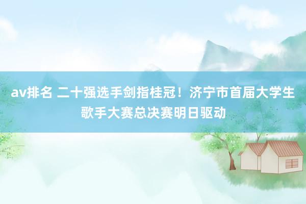 av排名 二十强选手剑指桂冠！济宁市首届大学生歌手大赛总决赛明日驱动