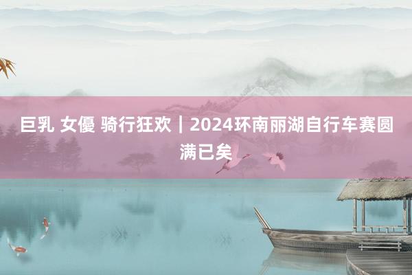 巨乳 女優 骑行狂欢｜2024环南丽湖自行车赛圆满已矣