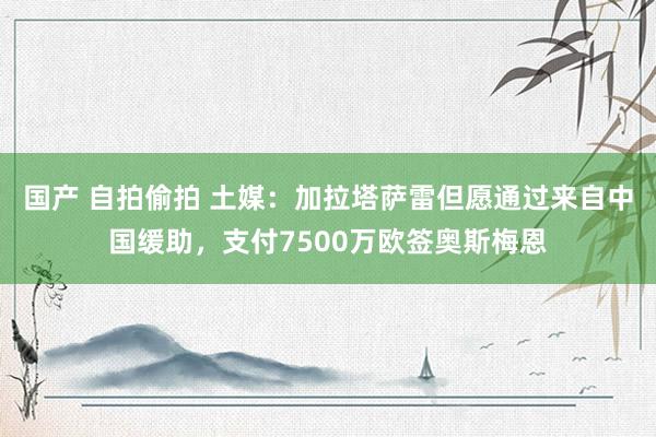 国产 自拍偷拍 土媒：加拉塔萨雷但愿通过来自中国缓助，支付7500万欧签奥斯梅恩