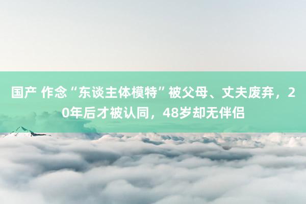 国产 作念“东谈主体模特”被父母、丈夫废弃，20年后才被认同，48岁却无伴侣