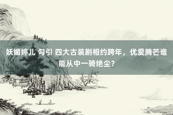 妖媚婷儿 勾引 四大古装剧相约跨年，优爱腾芒谁能从中一骑绝尘？