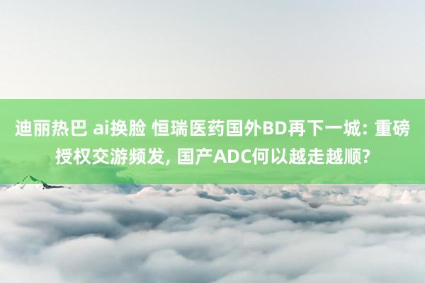 迪丽热巴 ai换脸 恒瑞医药国外BD再下一城: 重磅授权交游频发, 国产ADC何以越走越顺?