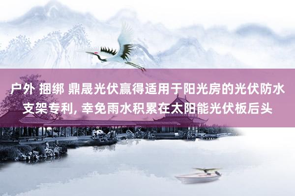 户外 捆绑 鼎晟光伏赢得适用于阳光房的光伏防水支架专利, 幸免雨水积累在太阳能光伏板后头