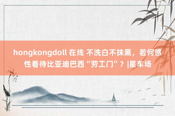 hongkongdoll 在线 不洗白不抹黑，若何感性看待比亚迪巴西“劳工门”？|星车场