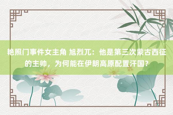 艳照门事件女主角 旭烈兀：他是第三次蒙古西征的主帅，为何能在伊朗高原配置汗国？