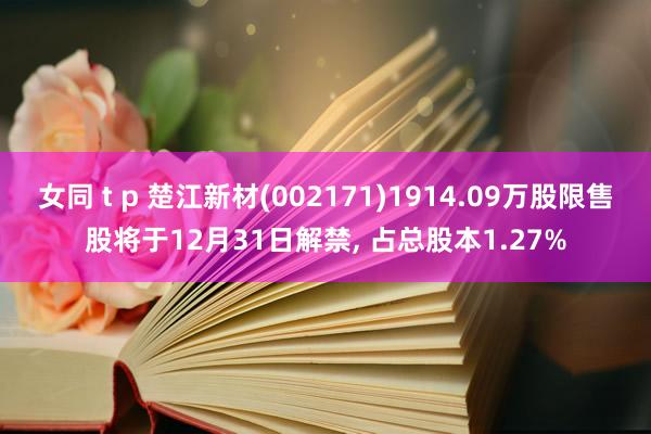 女同 t p 楚江新材(002171)1914.09万股限售股将于12月31日解禁, 占总股本1.27%