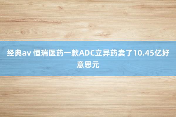 经典av 恒瑞医药一款ADC立异药卖了10.45亿好意思元