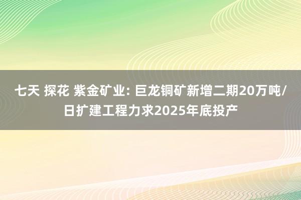 七天 探花 紫金矿业: 巨龙铜矿新增二期20万吨/日扩建工程力求2025年底投产