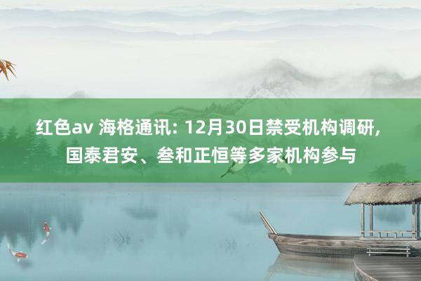 红色av 海格通讯: 12月30日禁受机构调研, 国泰君安、叁和正恒等多家机构参与