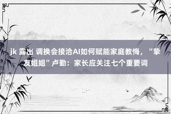 jk 露出 调换会接洽AI如何赋能家庭教悔，“挚友姐姐”卢勤：家长应关注七个重要词