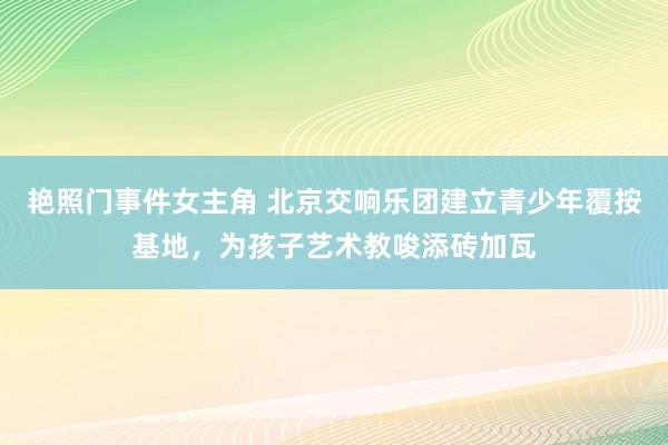 艳照门事件女主角 北京交响乐团建立青少年覆按基地，为孩子艺术教唆添砖加瓦