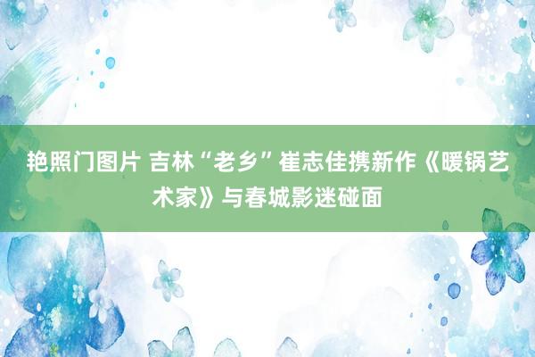 艳照门图片 吉林“老乡”崔志佳携新作《暖锅艺术家》与春城影迷碰面