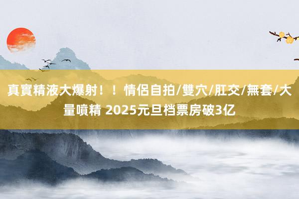 真實精液大爆射！！情侶自拍/雙穴/肛交/無套/大量噴精 2025元旦档票房破3亿