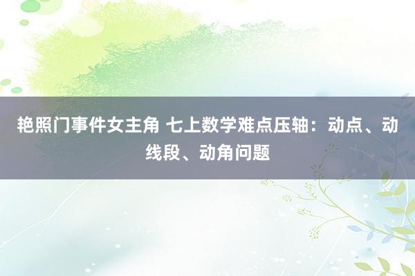 艳照门事件女主角 七上数学难点压轴：动点、动线段、动角问题