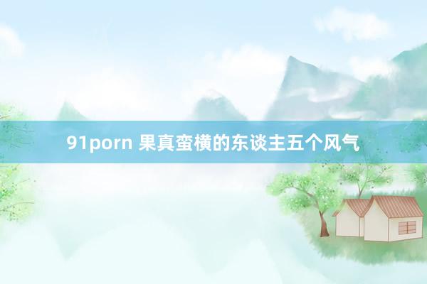 91porn 果真蛮横的东谈主五个风气