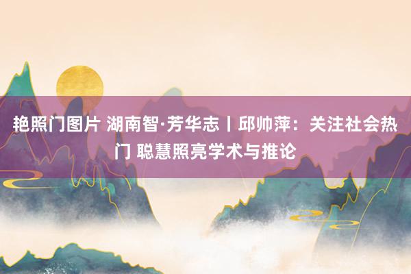 艳照门图片 湖南智·芳华志丨邱帅萍：关注社会热门 聪慧照亮学术与推论