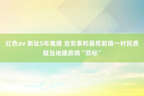 红色av 新址5年难建 吉安泰和县苑前镇一村民质疑当地建房搞“双标”