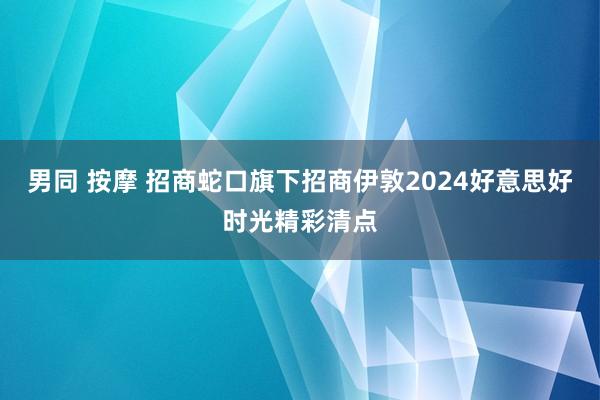 男同 按摩 招商蛇口旗下招商伊敦2024好意思好时光精彩清点