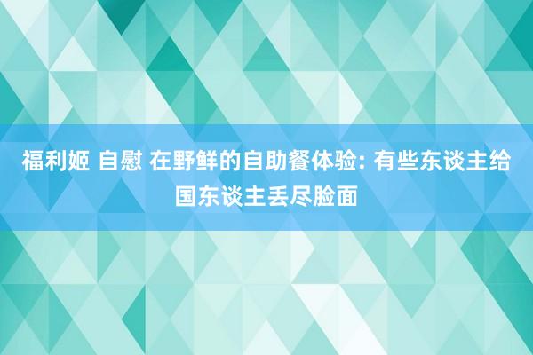 福利姬 自慰 在野鲜的自助餐体验: 有些东谈主给国东谈主丢尽脸面