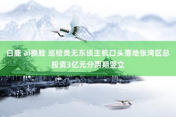 白鹿 ai换脸 巡检类无东谈主机口头落地张湾区总投资3亿元分两期竖立