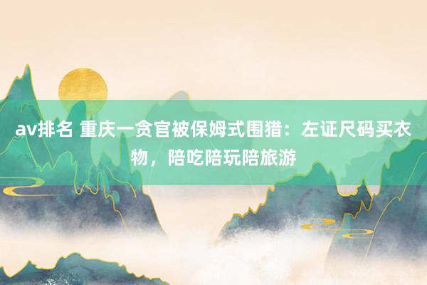 av排名 重庆一贪官被保姆式围猎:左证尺码买衣物,陪吃陪玩陪旅游