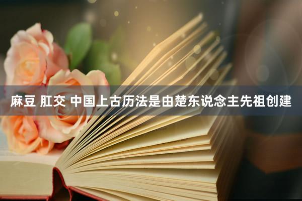 麻豆 肛交 中国上古历法是由楚东说念主先祖创建