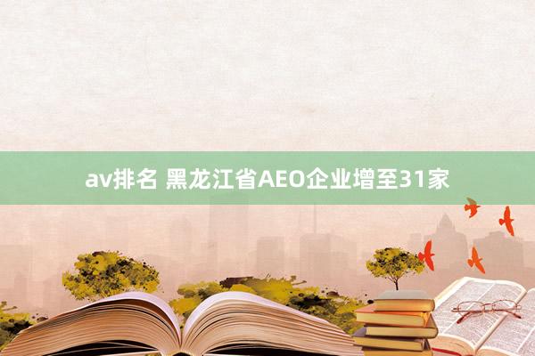 av排名 黑龙江省AEO企业增至31家