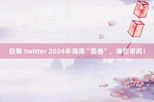 巨臀 twitter 2024年海南“答卷”,请您审阅!